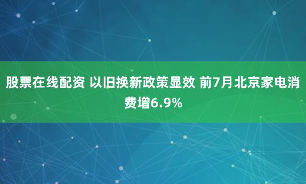 股票在线配资 以旧换新政策显效 前7月北京家电消费增6.9%