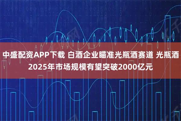 中盛配资APP下载 白酒企业瞄准光瓶酒赛道 光瓶酒2025年市场规模有望突破2000亿元