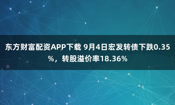 东方财富配资APP下载 9月4日宏发转债下跌0.35%,转股溢价率18.36%