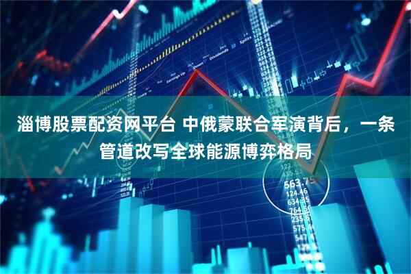 淄博股票配资网平台 中俄蒙联合军演背后，一条管道改写全球能源博弈格局