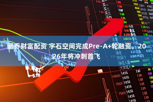 涵乔财富配资 宇石空间完成Pre-A+轮融资，2026年将冲刺首飞