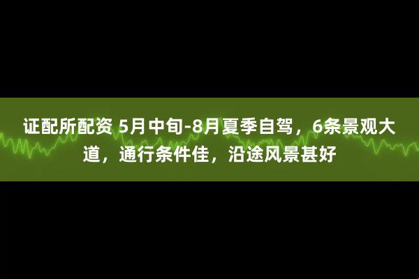 证配所配资 5月中旬-8月夏季自驾，6条景观大道，通行条件佳，沿途风景甚好