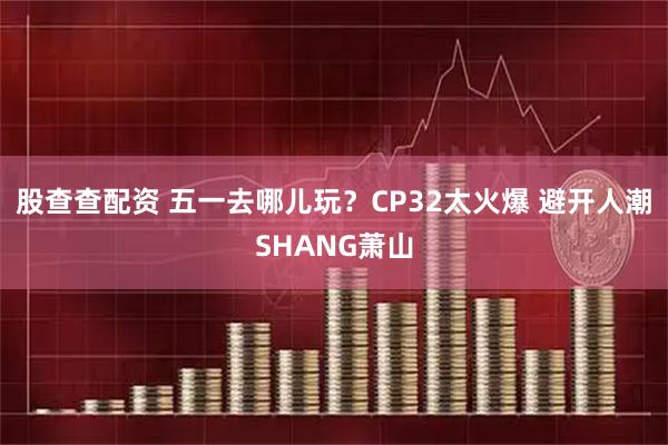 股查查配资 五一去哪儿玩？CP32太火爆 避开人潮SHANG萧山